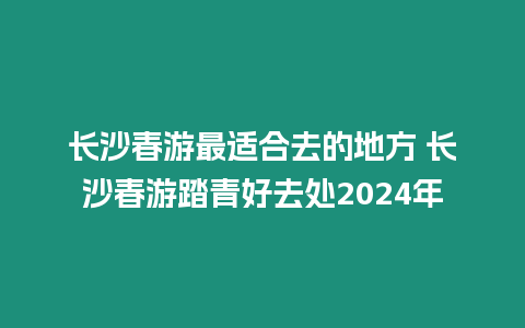 長沙春游最適合去的地方 長沙春游踏青好去處2024年