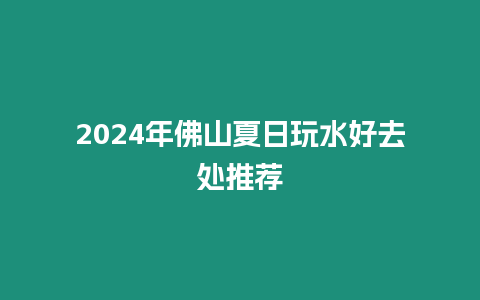 2024年佛山夏日玩水好去處推薦