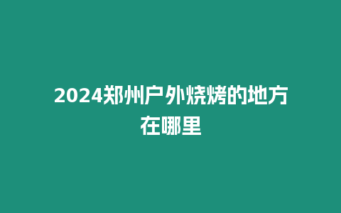 2024鄭州戶外燒烤的地方在哪里