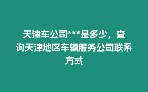 天津車公司***是多少，查詢天津地區(qū)車輛服務(wù)公司聯(lián)系方式