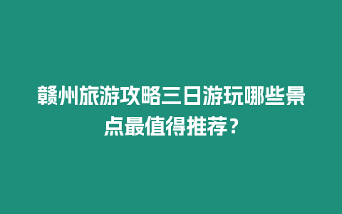 贛州旅游攻略三日游玩哪些景點最值得推薦？