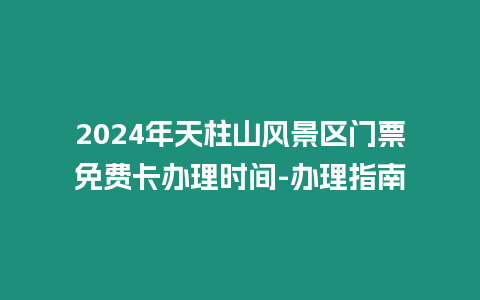 2024年天柱山風景區門票免費卡辦理時間-辦理指南