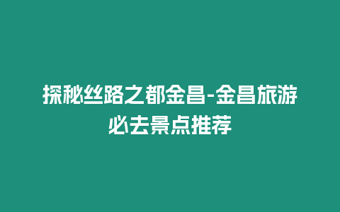 探秘絲路之都金昌-金昌旅游必去景點推薦