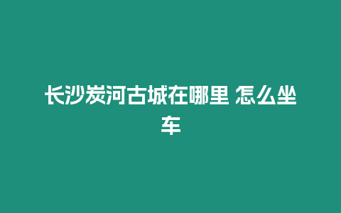 長沙炭河古城在哪里 怎么坐車