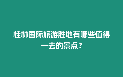 桂林國際旅游勝地有哪些值得一去的景點？