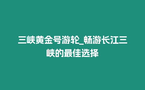 三峽黃金號游輪_暢游長江三峽的最佳選擇