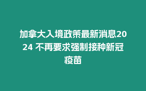 加拿大入境政策最新消息2024 不再要求強制接種新冠疫苗