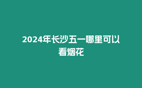 2024年長沙五一哪里可以看煙花