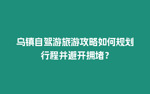 烏鎮自駕游旅游攻略如何規劃行程并避開擁堵？