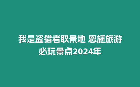 我是盜獵者取景地 恩施旅游必玩景點2024年