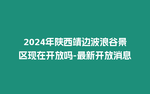 2024年陜西靖邊波浪谷景區現在開放嗎-最新開放消息