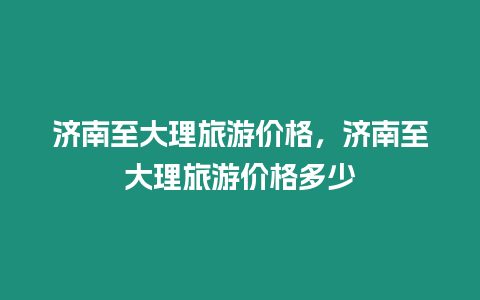 濟南至大理旅游價格，濟南至大理旅游價格多少