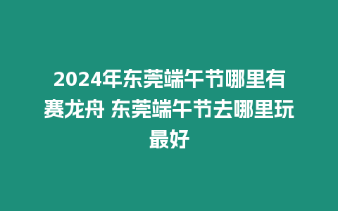 2024年東莞端午節哪里有賽龍舟 東莞端午節去哪里玩最好