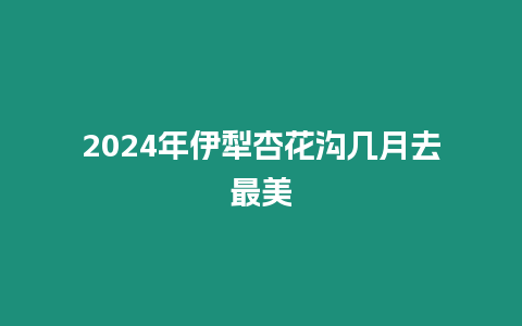 2024年伊犁杏花溝幾月去最美