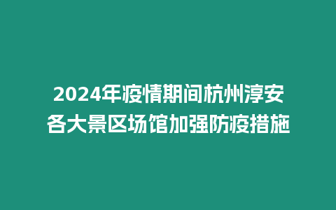 2024年疫情期間杭州淳安各大景區場館加強防疫措施