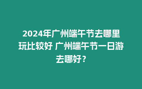 2024年廣州端午節去哪里玩比較好 廣州端午節一日游去哪好？