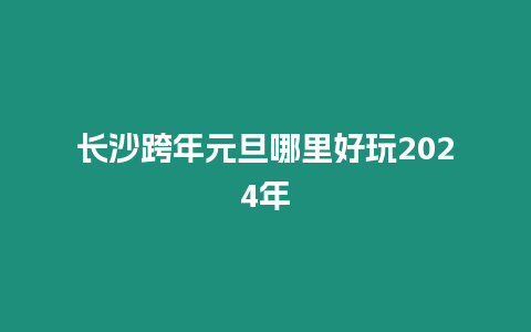 長沙跨年元旦哪里好玩2024年