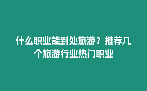 什么職業(yè)能到處旅游？推薦幾個旅游行業(yè)熱門職業(yè)