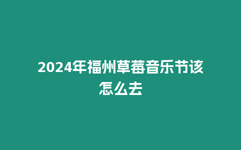 2024年福州草莓音樂節該怎么去