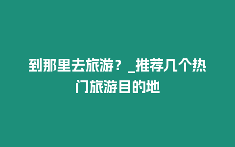 到那里去旅游？_推薦幾個熱門旅游目的地