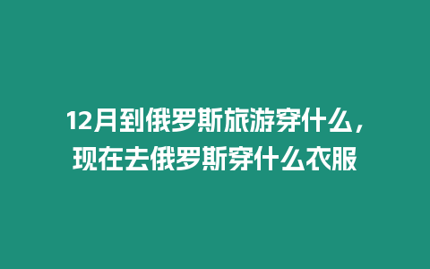 12月到俄羅斯旅游穿什么，現在去俄羅斯穿什么衣服