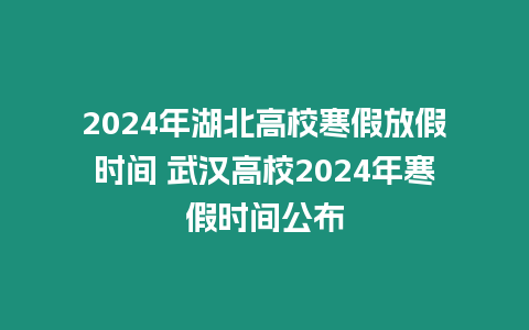 2024年湖北高校寒假放假時間 武漢高校2024年寒假時間公布