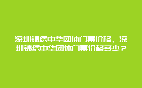 深圳錦繡中華團體門票價格，深圳錦繡中華團體門票價格多少？