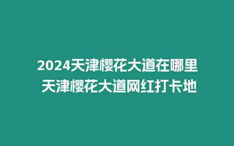 2024天津櫻花大道在哪里 天津櫻花大道網紅打卡地