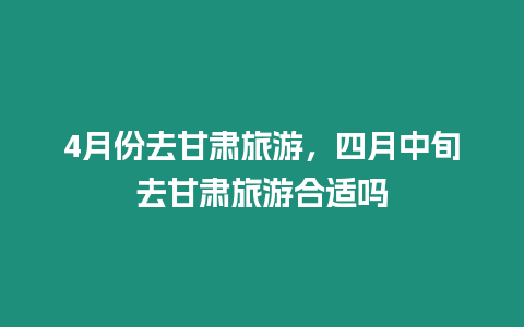 4月份去甘肅旅游，四月中旬去甘肅旅游合適嗎