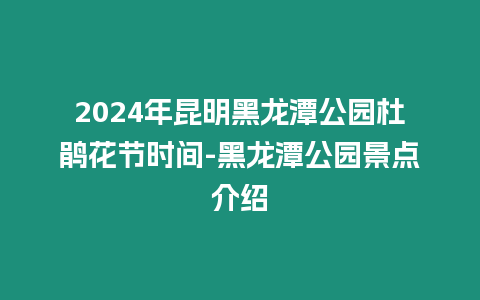 2024年昆明黑龍潭公園杜鵑花節時間-黑龍潭公園景點介紹