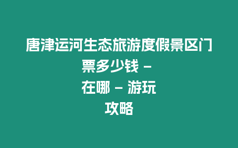 唐津運河生態旅游度假景區門票多少錢 - 在哪 - 游玩攻略