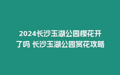 2024長沙玉湖公園櫻花開了嗎 長沙玉湖公園賞花攻略