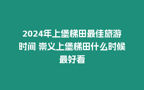 2024年上堡梯田最佳旅游時間 崇義上堡梯田什么時候最好看