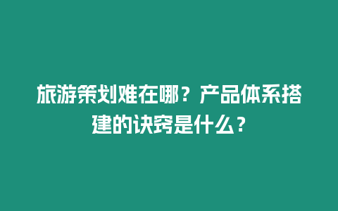 旅游策劃難在哪？產品體系搭建的訣竅是什么？