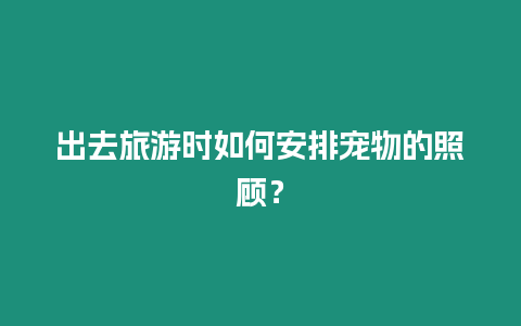 出去旅游時如何安排寵物的照顧？