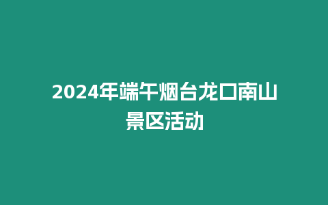 2024年端午煙臺龍口南山景區活動