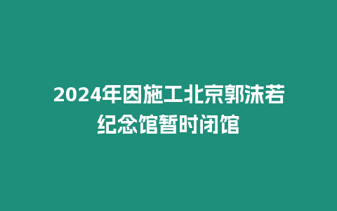 2024年因施工北京郭沫若紀(jì)念館暫時(shí)閉館