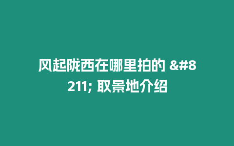 風(fēng)起隴西在哪里拍的 – 取景地介紹