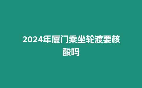 2024年廈門乘坐輪渡要核酸嗎