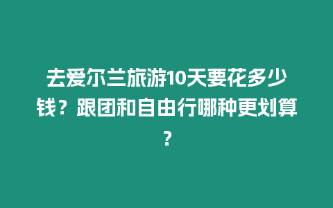 去愛爾蘭旅游10天要花多少錢？跟團和自由行哪種更劃算？