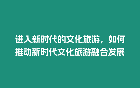 進入新時代的文化旅游，如何推動新時代文化旅游融合發展