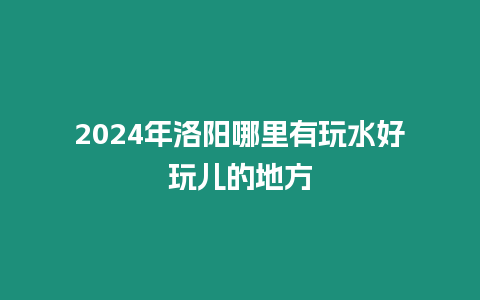 2024年洛陽哪里有玩水好玩兒的地方