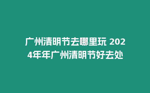 廣州清明節去哪里玩 2024年年廣州清明節好去處