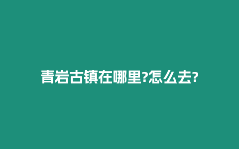 青巖古鎮(zhèn)在哪里?怎么去?