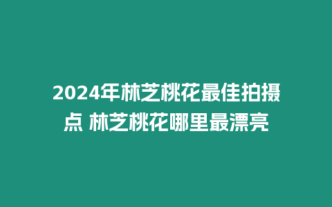 2024年林芝桃花最佳拍攝點 林芝桃花哪里最漂亮