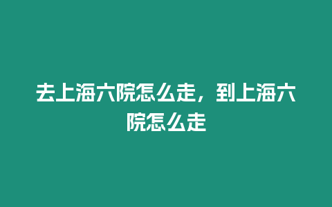 去上海六院怎么走，到上海六院怎么走