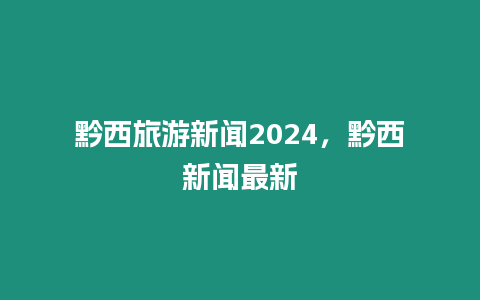 黔西旅游新聞2024，黔西新聞最新