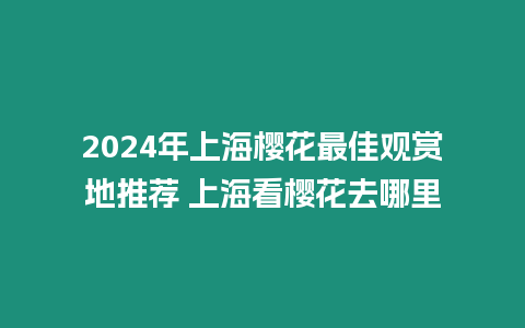 2024年上海櫻花最佳觀賞地推薦 上海看櫻花去哪里