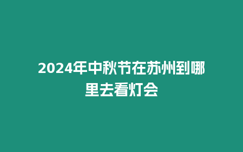 2024年中秋節(jié)在蘇州到哪里去看燈會(huì)