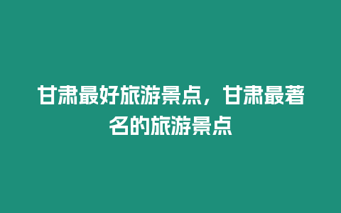 甘肅最好旅游景點，甘肅最著名的旅游景點